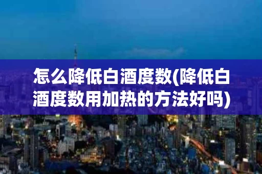 怎么降低白酒度数(降低白酒度数用加热的方法好吗)