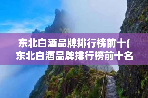 东北白酒品牌排行榜前十(东北白酒品牌排行榜前十名)