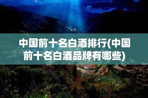 中国前十名白酒排行(中国前十名白酒品牌有哪些)