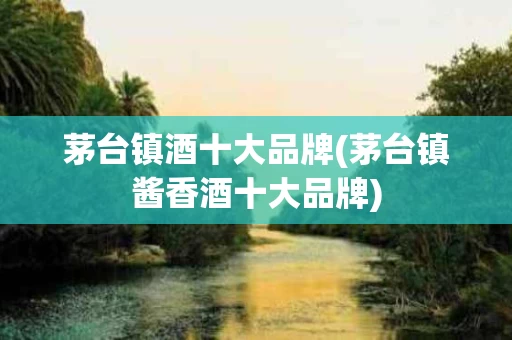 茅台镇酒十大品牌(茅台镇酱香酒十大品牌)