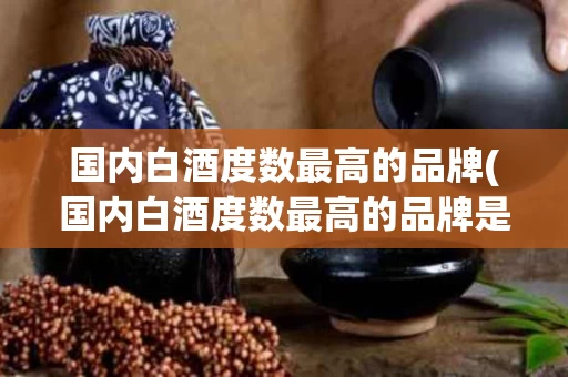 国内白酒度数最高的品牌(国内白酒度数最高的品牌是什么)