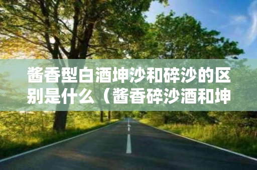 酱香型白酒坤沙和碎沙的区别是什么（酱香碎沙酒和坤沙酒的特点）