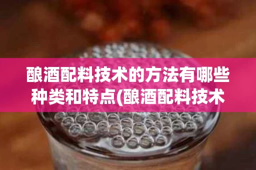 酿酒配料技术的方法有哪些种类和特点(酿酒配料技术的方法有哪些种类和特点图片)