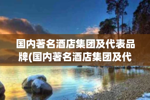 国内著名酒店集团及代表品牌(国内著名酒店集团及代表品牌是什么)