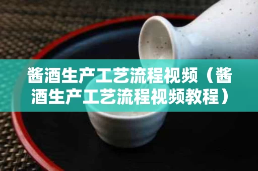 酱酒生产工艺流程视频（酱酒生产工艺流程视频教程）
