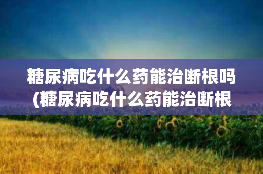 糖尿病吃什么药能治断根吗(糖尿病吃什么药能治断根吗女性)