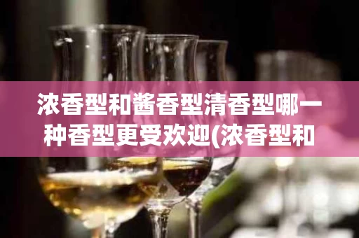 浓香型和酱香型清香型哪一种香型更受欢迎(浓香型和酱香型 清香)