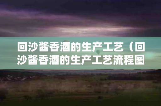 回沙酱香酒的生产工艺（回沙酱香酒的生产工艺流程图）