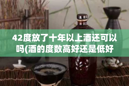 42度放了十年以上酒还可以吗(酒的度数高好还是低好)