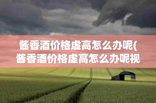 酱香酒价格虚高怎么办呢(酱香酒价格虚高怎么办呢视频)