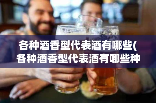 各种酒香型代表酒有哪些(各种酒香型代表酒有哪些种类)