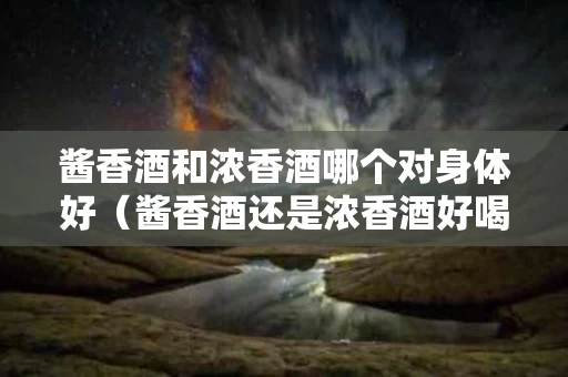 酱香酒和浓香酒哪个对身体好（酱香酒还是浓香酒好喝）