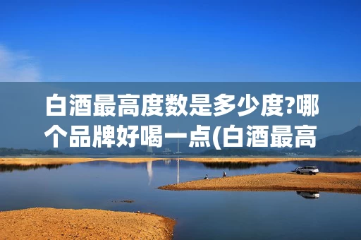 白酒最高度数是多少度?哪个品牌好喝一点(白酒最高度数是多少度?哪个品牌好喝一点呢)