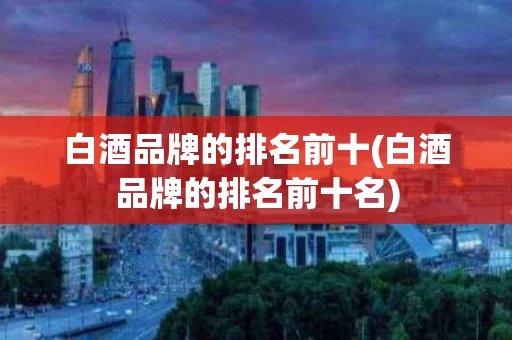 白酒品牌的排名前十(白酒品牌的排名前十名)