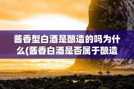 酱香型白酒是酿造的吗为什么(酱香白酒是否属于酿造过程？简述原理)