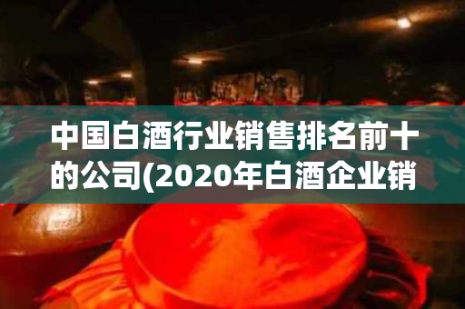 中国白酒行业销售排名前十的公司(2020年白酒企业销售排行榜前十名)