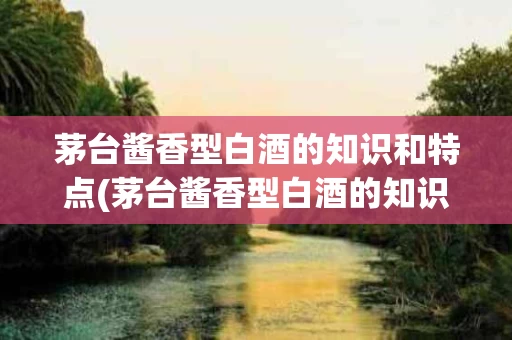 茅台酱香型白酒的知识和特点(茅台酱香型白酒的知识和特点介绍)