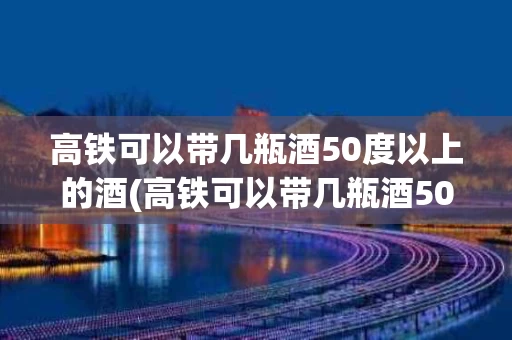 高铁可以带几瓶酒50度以上的酒(高铁可以带几瓶酒50度以上的酒水)