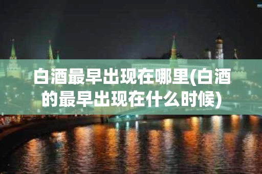 白酒最早出现在哪里(白酒的最早出现在什么时候)