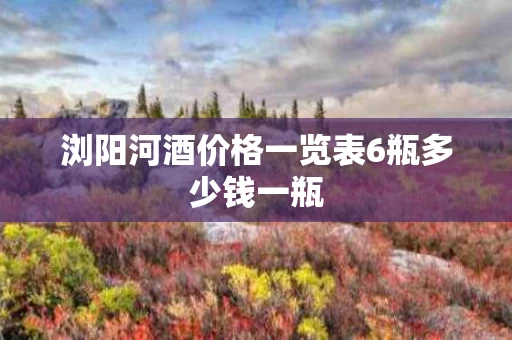 浏阳河酒价格一览表6瓶多少钱一瓶