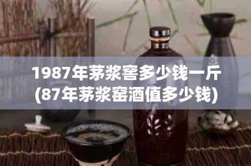 1987年茅浆窖多少钱一斤(87年茅浆窑酒值多少钱)