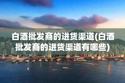白酒批发商的进货渠道(白酒批发商的进货渠道有哪些)