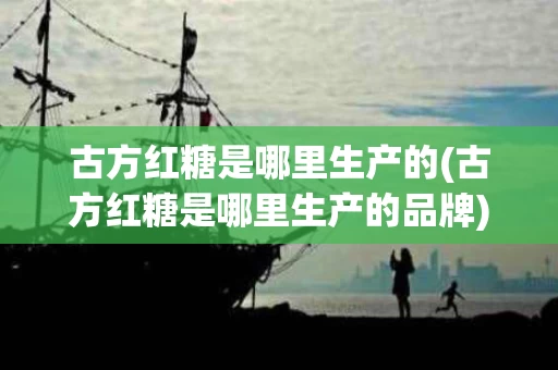 古方红糖是哪里生产的(古方红糖是哪里生产的品牌)