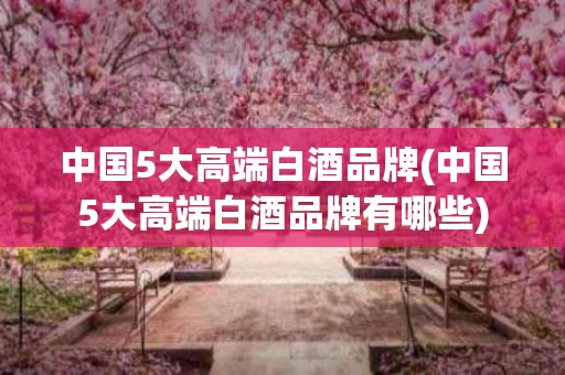 中国5大高端白酒品牌(中国5大高端白酒品牌有哪些)
