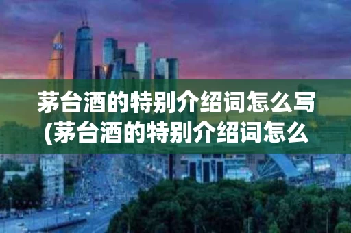 茅台酒的特别介绍词怎么写(茅台酒的特别介绍词怎么写好)