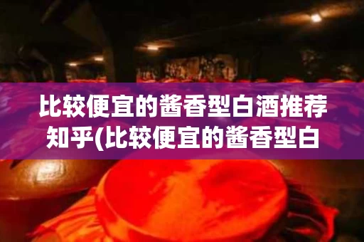 比较便宜的酱香型白酒推荐知乎(比较便宜的酱香型白酒推荐知乎女生)