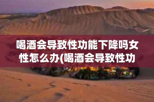 喝酒会导致性功能下降吗女性怎么办(喝酒会导致性功能下降吗女性怎么办呢)