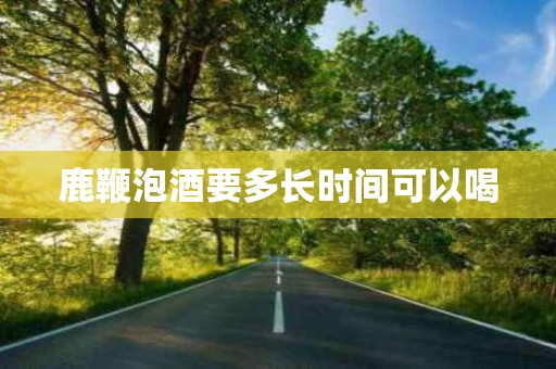 鹿鞭泡酒要多长时间可以喝