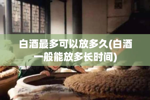 白酒最多可以放多久(白酒一般能放多长时间)
