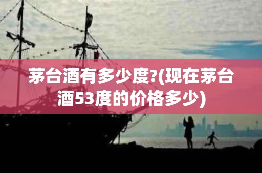 茅台酒有多少度?(现在茅台酒53度的价格多少)