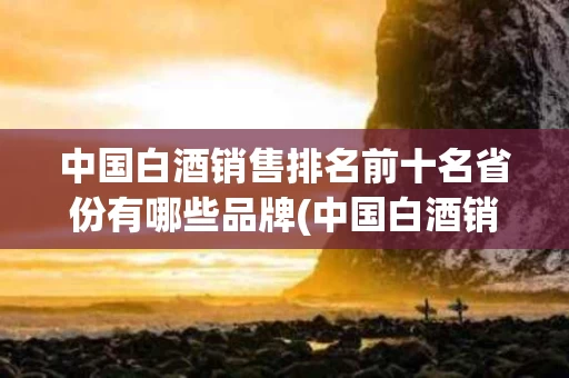 中国白酒销售排名前十名省份有哪些品牌(中国白酒销售排名前十名省份有哪些品牌的)