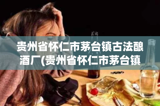 贵州省怀仁市茅台镇古法酿酒厂(贵州省怀仁市茅台镇古法酿酒厂二锅头)