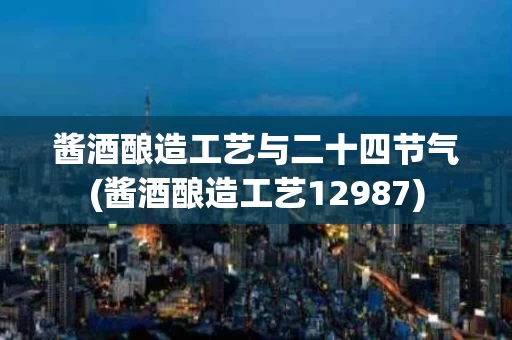 酱酒酿造工艺与二十四节气(酱酒酿造工艺12987)