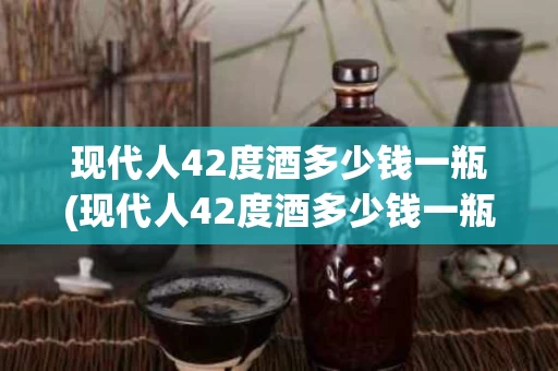 现代人42度酒多少钱一瓶(现代人42度酒多少钱一瓶呢)