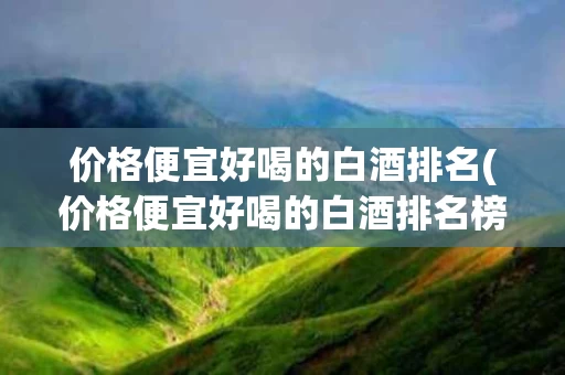 价格便宜好喝的白酒排名(价格便宜好喝的白酒排名榜)
