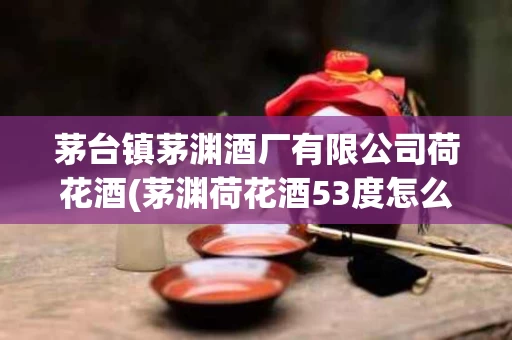 茅台镇茅渊酒厂有限公司荷花酒(茅渊荷花酒53度怎么样)