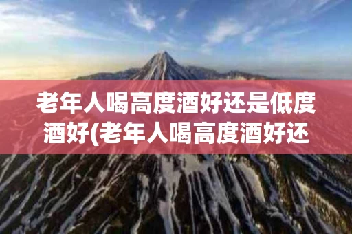 老年人喝高度酒好还是低度酒好(老年人喝高度酒好还是低度酒好呢)