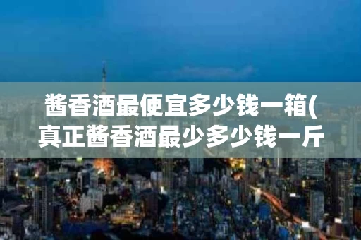 酱香酒最便宜多少钱一箱(真正酱香酒最少多少钱一斤)