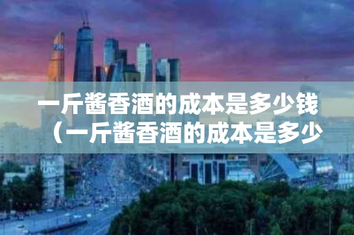 一斤酱香酒的成本是多少钱（一斤酱香酒的成本是多少钱啊）