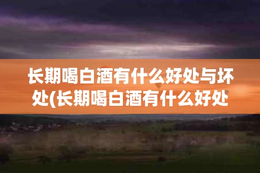 长期喝白酒有什么好处与坏处(长期喝白酒有什么好处与坏处女性)