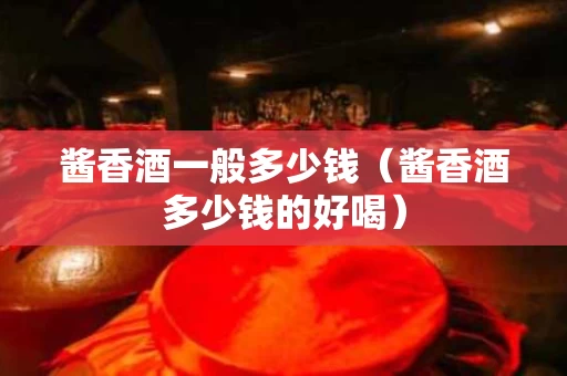 酱香酒一般多少钱（酱香酒多少钱的好喝）