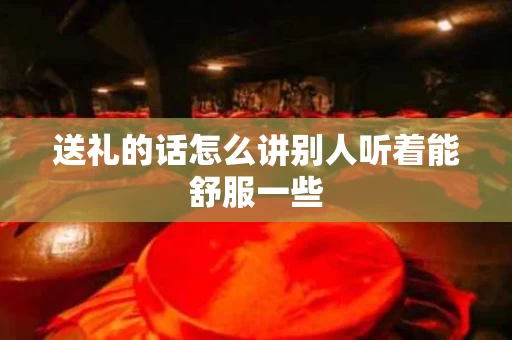 送礼的话怎么讲别人听着能舒服一些