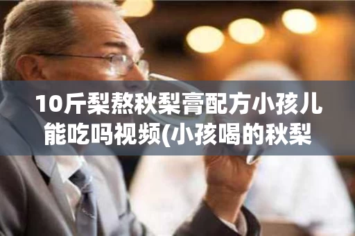 10斤梨熬秋梨膏配方小孩儿能吃吗视频(小孩喝的秋梨膏做法)