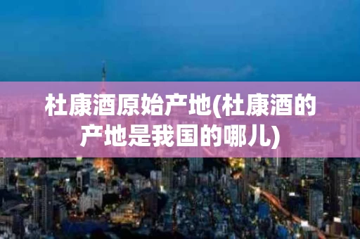 杜康酒原始产地(杜康酒的产地是我国的哪儿)