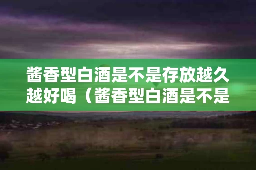 酱香型白酒是不是存放越久越好喝（酱香型白酒是不是放的越久越好）