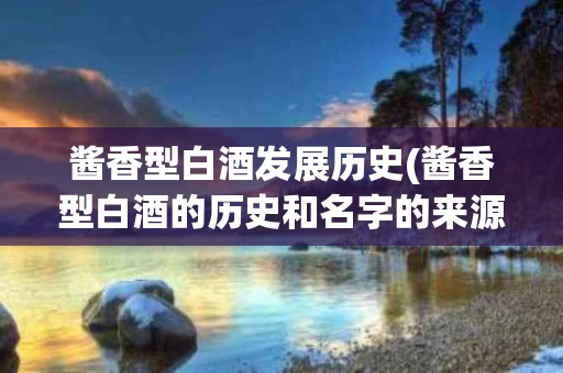 酱香型白酒发展历史(酱香型白酒的历史和名字的来源)
